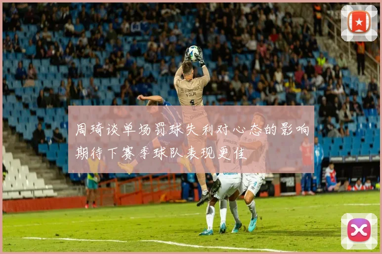 周琦谈单场罚球失利对心态的影响期待下赛季球队表现更佳