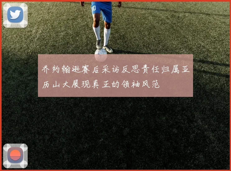 乔约翰逊赛后采访反思责任归属亚历山大展现真正的领袖风范