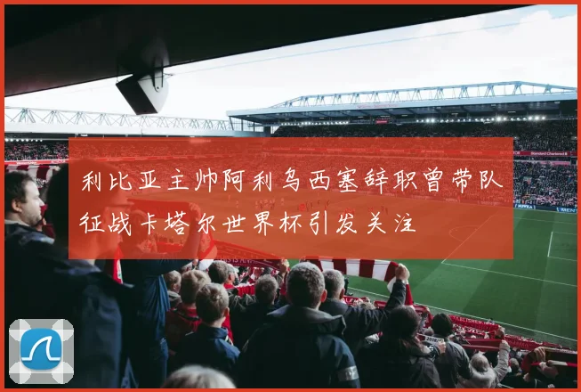 利比亚主帅阿利乌西塞辞职曾带队征战卡塔尔世界杯引发关注