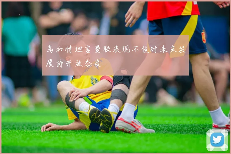乌加特坦言曼联表现不佳对未来发展持开放态度