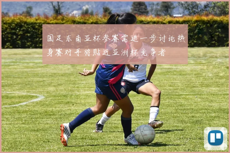 国足东南亚杯参赛需进一步讨论热身赛对手将贴近亚洲杯竞争者