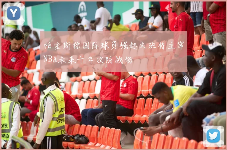 帕金斯称国际球员崛起文班将主宰NBA未来十年攻防战场