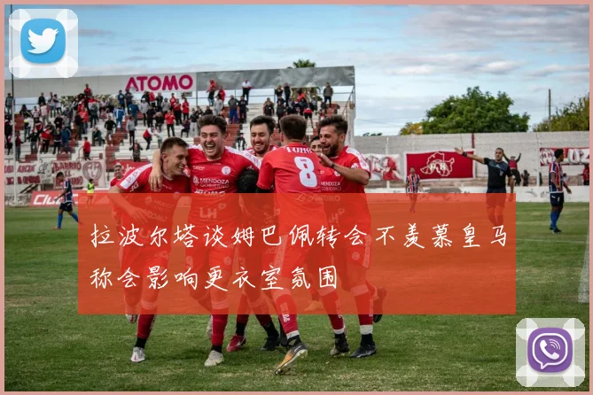 拉波尔塔谈姆巴佩转会不羡慕皇马称会影响更衣室氛围