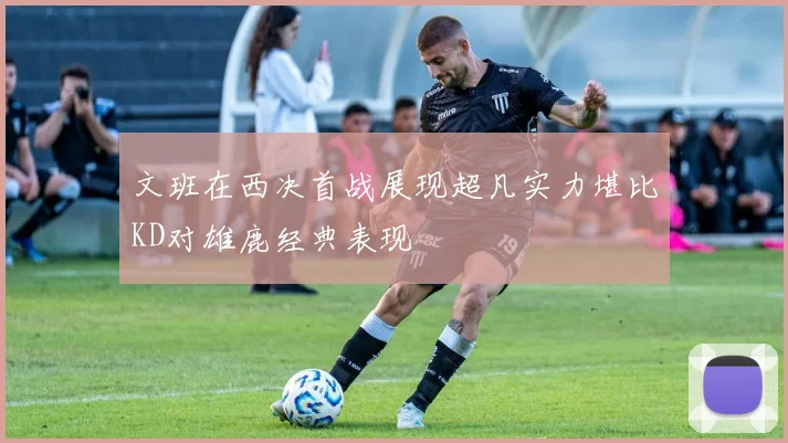 文班在西决首战展现超凡实力堪比KD对雄鹿经典表现