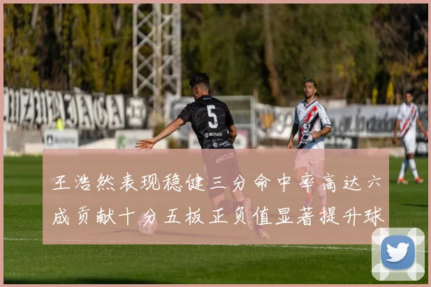王浩然表现稳健三分命中率高达六成贡献十分五板正负值显著提升球队表现