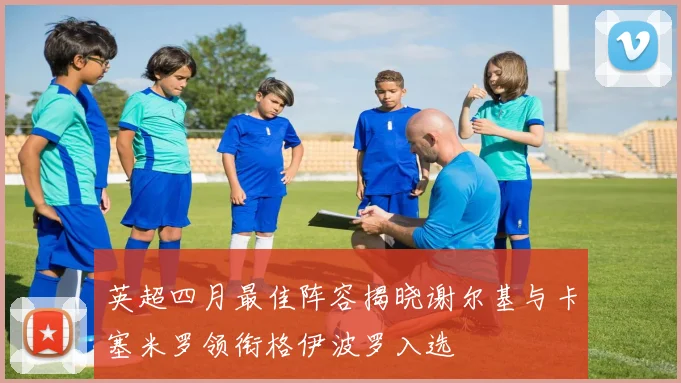 英超四月最佳阵容揭晓谢尔基与卡塞米罗领衔格伊波罗入选