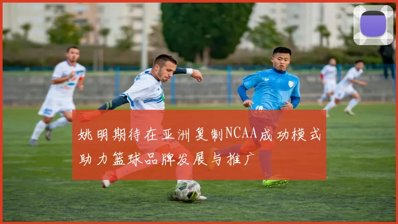 姚明期待在亚洲复制NCAA成功模式助力篮球品牌发展与推广