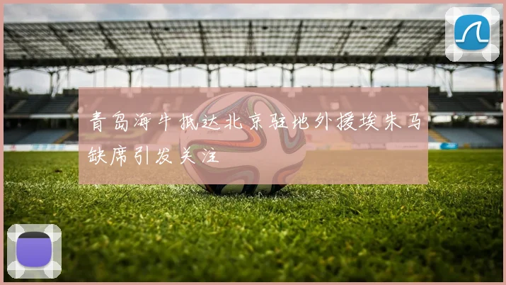 青岛海牛抵达北京驻地外援埃朱马缺席引发关注