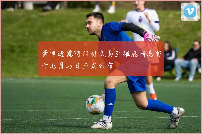 萧华透露阿门特交易至雄鹿消息将于七月七日正式公布