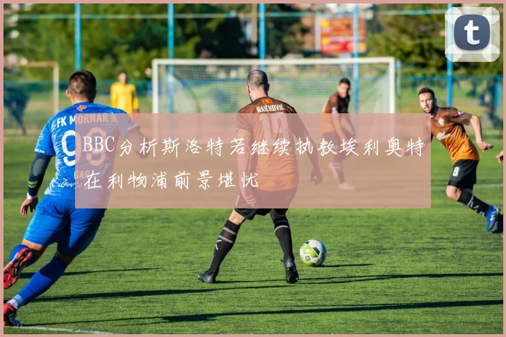 BBC分析斯洛特若继续执教埃利奥特在利物浦前景堪忧