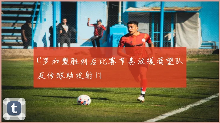 C罗加盟胜利后比赛节奏放缓渴望队友传球助攻射门