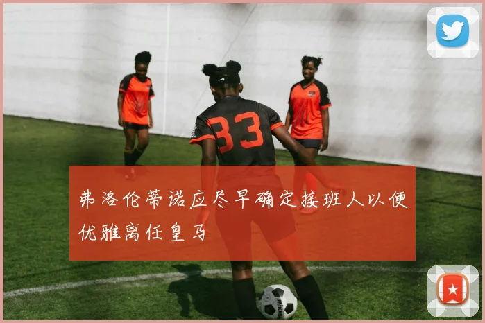 弗洛伦蒂诺应尽早确定接班人以便优雅离任皇马