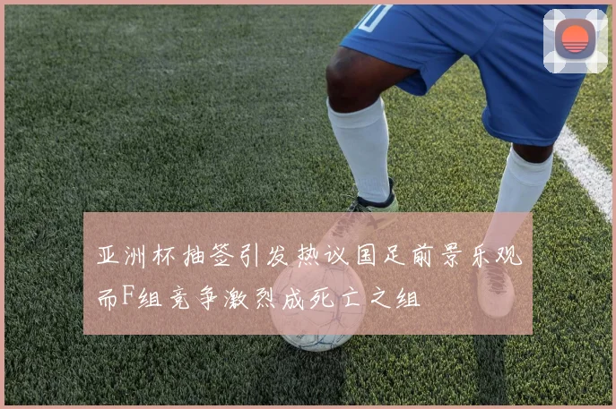 亚洲杯抽签引发热议国足前景乐观而F组竞争激烈成死亡之组