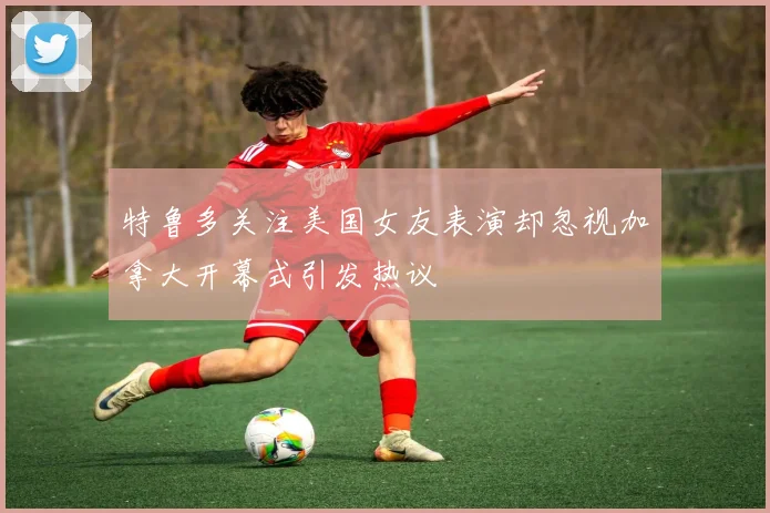 特鲁多关注美国女友表演却忽视加拿大开幕式引发热议