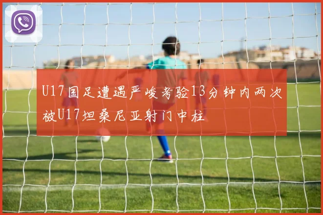 U17国足遭遇严峻考验13分钟内两次被U17坦桑尼亚射门中柱