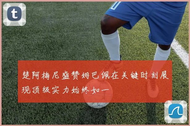 楚阿梅尼盛赞姆巴佩在关键时刻展现顶级实力始终如一